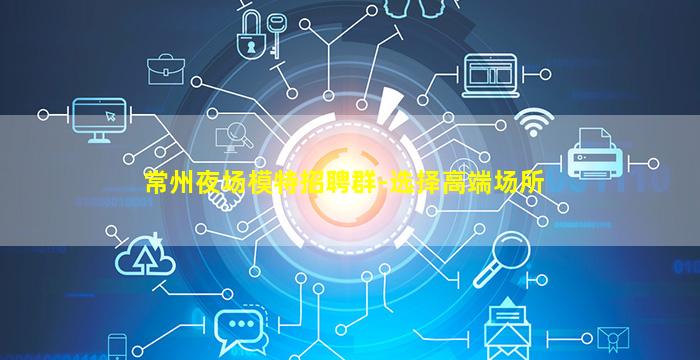 常州夜场模特招聘群-选择高端场所
